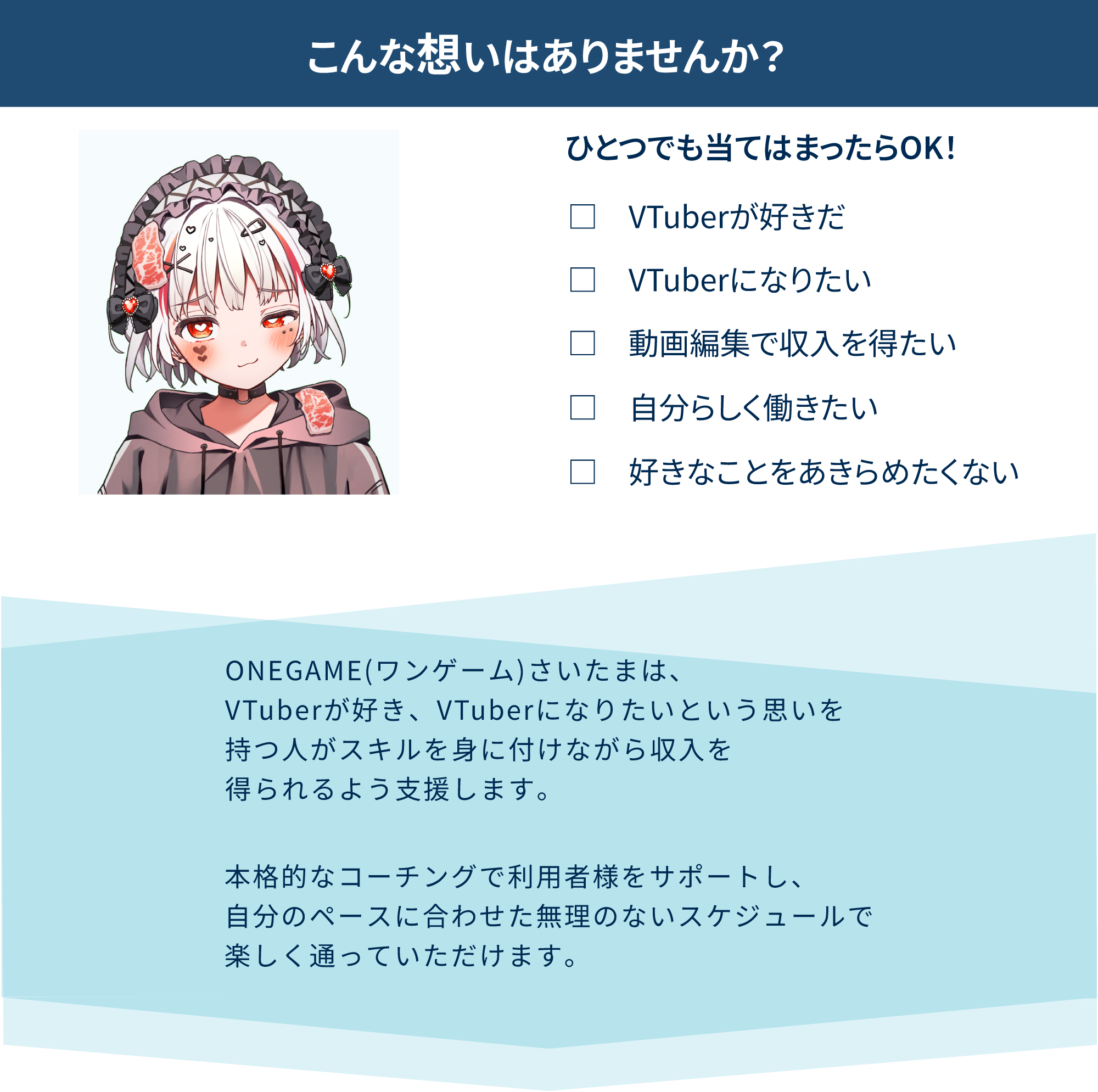 こんな想いはありませんか？ひとつでも当てはまったらOK！<br />
VTuberが好きだ<br />
VTuberになりたい<br />
動画編集で収入を得たい<br />
自分らしく働きたい<br />
好きなことをあきらめたくない<br />
ONEGAME(ワンゲーム)さいたまは、<br />
VTuberが好き、VTuberになりたいという思いを<br />
持つ人がスキルを身に付けながら収入を<br />
得られるよう支援します。<br />
本格的なコーチングで利用者様をサポートし、<br />
自分のペースに合わせた無理のないスケジュールで<br />
楽しく通っていただけます。