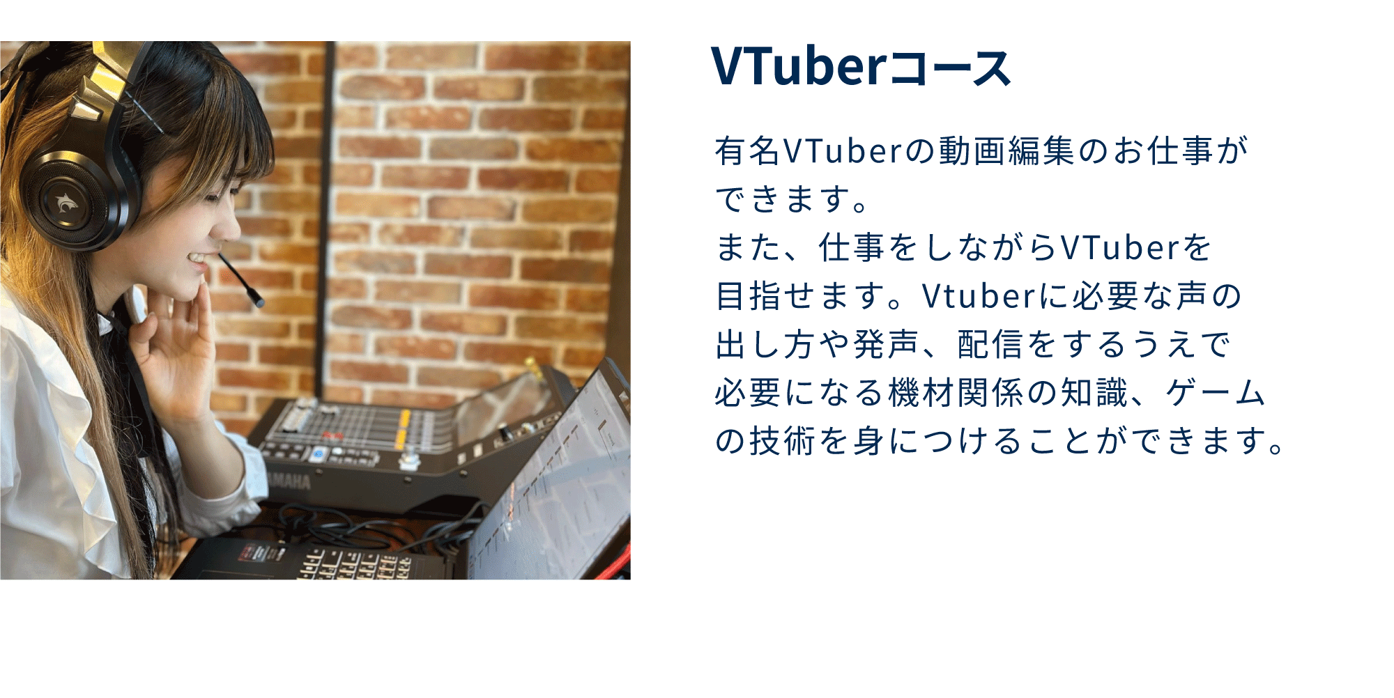 VTuberコース<br />
有名VTuberの動画編集のお仕事が<br />
できます。<br />
また、仕事をしながらVTuberを<br />
目指せます。Vtuberに必要な声の<br />
出し方や発声、配信をするうえで<br />
必要になる機材関係の知識、ゲーム<br />
の技術を身につけることができます。