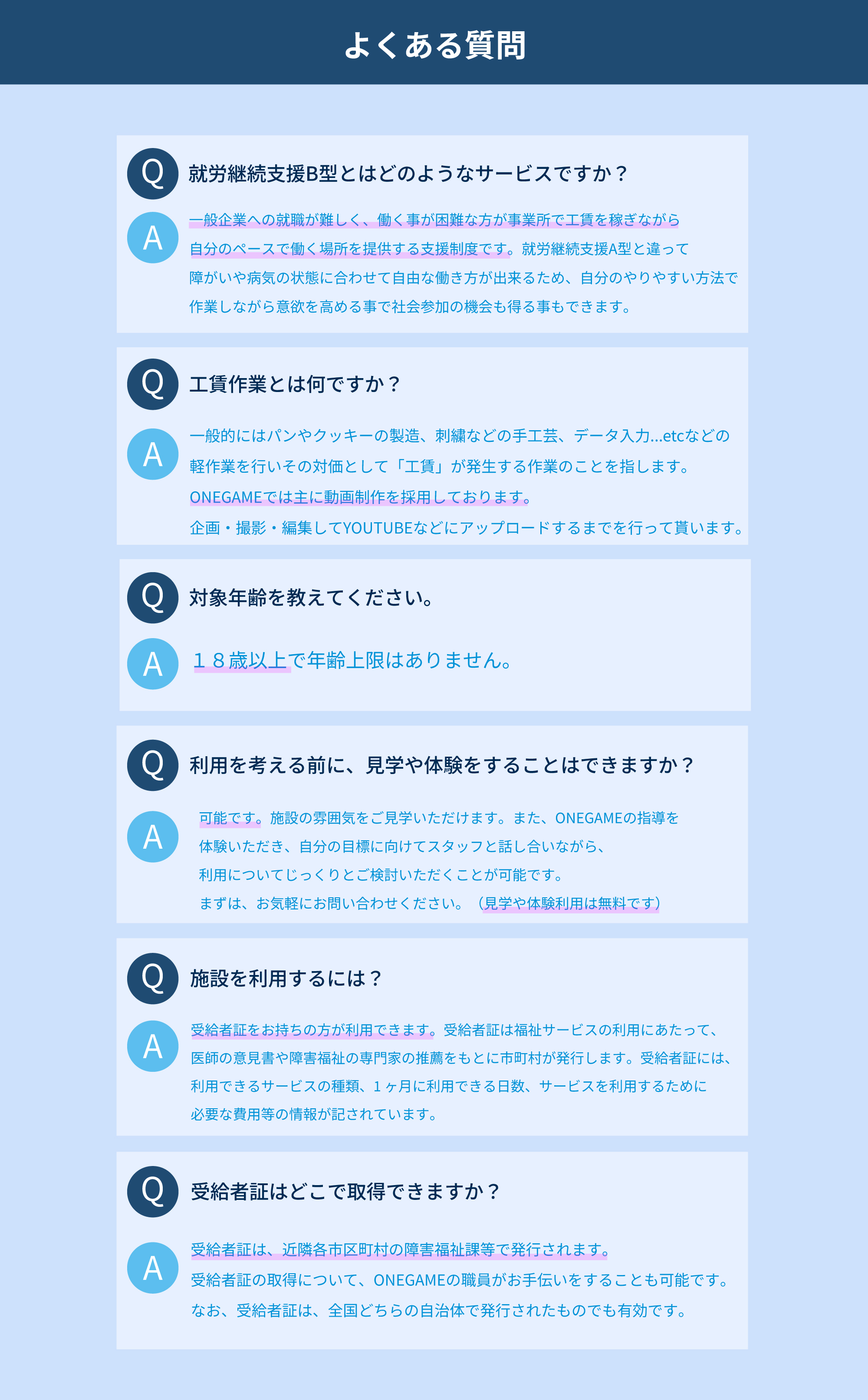 就労継続支援B型とはどのようなサービスですか？<br />
一般企業への就職が難しく、働く事が困難な方が事業所で工賃を稼ぎながら<br />
自分のペースで働く場所を提供する支援制度です。就労継続支援A型と違って<br />
障がいや病気の状態に合わせて自由な働き方が出来るため、自分のやりやすい方法で<br />
作業しながら意欲を高める事で社会参加の機会も得る事もできます。<br />
工賃作業とは何ですか？<br />
一般的にはパンやクッキーの製造、刺繍などの手工芸、データ入力...etcなどの<br />
軽作業を行いその対価として「工賃」が発生する作業のことを指します。<br />
ONEGAMEでは主に動画制作を採用しております。<br />
企画・撮影・編集してYOUTUBEなどにアップロードするまでを行って貰います。<br />
対象年齢を教えてください。<br />
１８歳以上で年齢上限はありません。<br />
利用を考える前に、見学や体験をすることはできますか？<br />
可能です。施設の雰囲気をご見学いただけます。また、ONEGAMEの指導を<br />
体験いただき、自分の目標に向けてスタッフと話し合いながら、<br />
利用についてじっくりとご検討いただくことが可能です。<br />
まずは、お気軽にお問い合わせください。（見学や体験利用は無料です）<br />
施設を利用するには？<br />
受給者証をお持ちの方が利用できます。受給者証は福祉サービスの利用にあたって、<br />
医師の意見書や障害福祉の専門家の推薦をもとに市町村が発行します。受給者証には、<br />
利用できるサービスの種類、1 ヶ月に利用できる日数、サービスを利用するために<br />
必要な費用等の情報が記されています。<br />
受給者証はどこで取得できますか？<br />
受給者証は、近隣各市区町村の障害福祉課等で発行されます。<br />
受給者証の取得について、ONEGAMEの職員がお手伝いをすることも可能です。<br />
なお、受給者証は、全国どちらの自治体で発行されたものでも有効です。